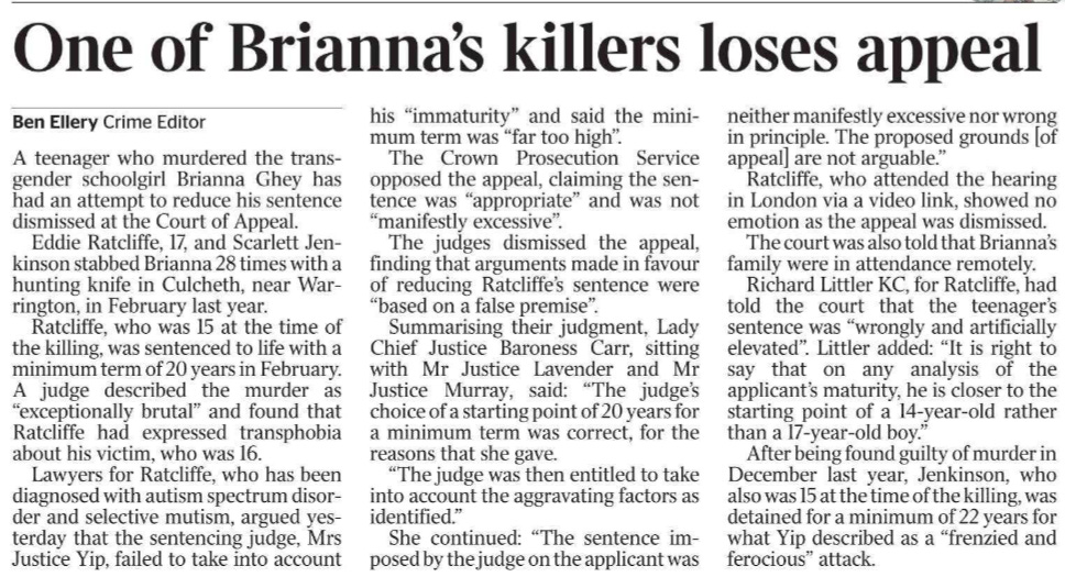 One of Brianna’s killers loses appeal Ben Ellery - Crime Editor A teenager who murdered the transgender schoolgirl Brianna Ghey has had an attempt to reduce his sentence dismissed at the Court of Appeal.  Eddie Ratcliffe, 17, and Scarlett Jenkinson stabbed Brianna 28 times with a hunting knife in Culcheth, near Warrington, in February last year.  Ratcliffe, who was 15 at the time of the killing, was sentenced to life with a minimum term of 20 years in February. A judge described the murder as “exceptionally brutal” and found that Ratcliffe had expressed transphobia about his victim, who was 16.  Lawyers for Ratcliffe, who has been diagnosed with autism spectrum disorder and selective mutism, argued yesterday that the sentencing judge, Mrs Justice Yip, failed to take into account his “immaturity” and said the minimum term was “far too high”.  The Crown Prosecution Service opposed the appeal, claiming the sentence was “appropriate” and was not “manifestly excessive”.  The judges dismissed the appeal, finding that arguments made in favour of reducing Ratcliffe’s sentence were “based on a false premise”.  Summarising their judgment, Lady Chief Justice Baroness Carr, sitting with Mr Justice Lavender and Mr Justice Murray, said: “The judge’s choice of a starting point of 20 years for a minimum term was correct, for the reasons that she gave.  “The judge was then entitled to take into account the aggravating factors as identified.”  She continued: “The sentence imposed by the judge on the applicant was neither manifestly excessive nor wrong in principle. The proposed grounds [of appeal] are not arguable.”  Ratcliffe, who attended the hearing in London via a video link, showed no emotion as the appeal was dismissed. The court was also told that Brianna’s family were in attendance remotely.  Richard Littler KC, for Ratcliffe, had told the court that the teenager’s sentence was “wrongly and artificially elevated”. Littler added: “It is right to say that on any analysis of the applicant’s maturity, he is closer to the starting point of a 14-year-old rather than a 17-year-old boy.”  After being found guilty of murder in December last year, Jenkinson, who also was 15 at the time of the killing, was detained for a minimum of 22 years for what Yip described as a “frenzied and ferocious” attack.