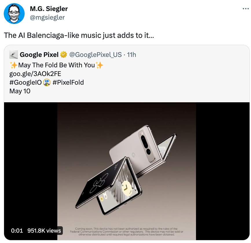  M.G. Siegler @mgsiegler The AI Balenciaga-like music just adds to it… Quote Tweet Google Pixel @GooglePixel_US · 11h ✨May The Fold Be With You✨ https://goo.gle/3AOk2FE #GoogleIO #PixelFold May 10
