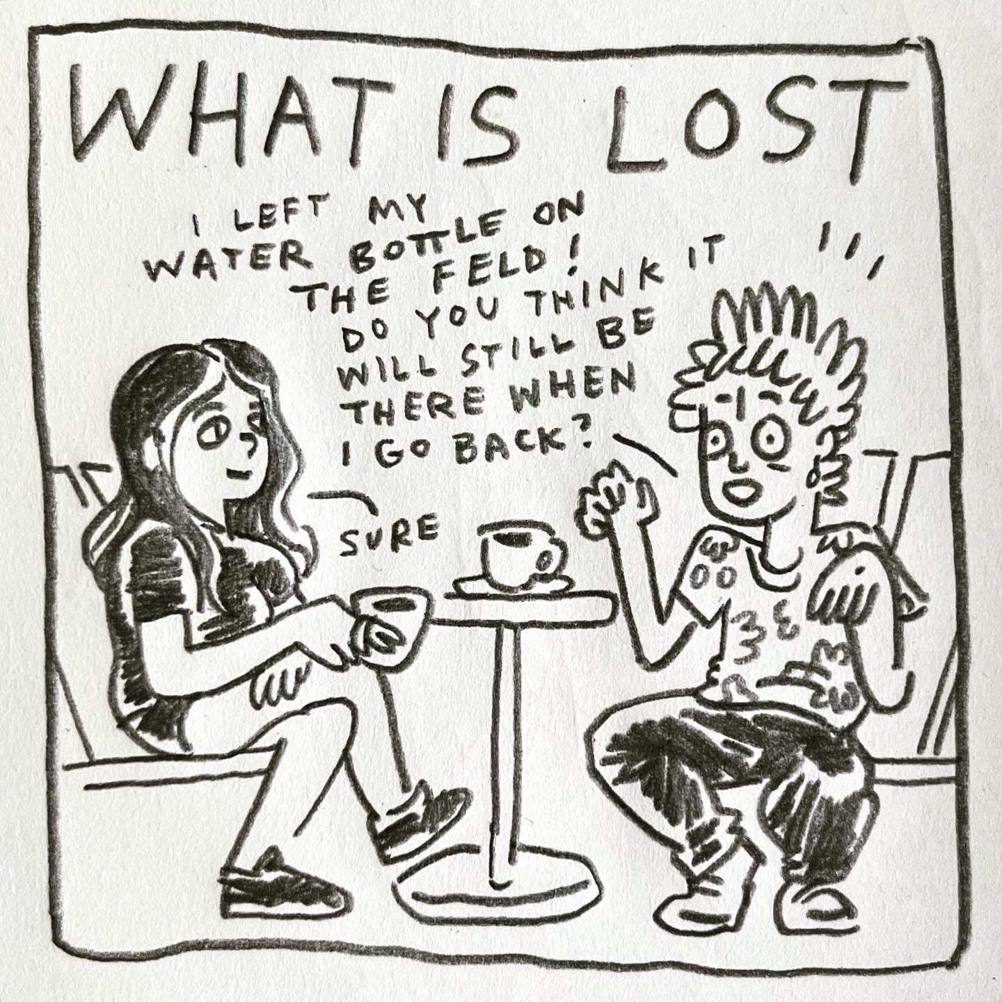 Panel 3: what is lost Image: Lark sits on a bench across from a friend with long dark hair and short shorts. Both are drinking cappuccinos. There is a small table in between them. Lark’s hands jump in alarm, and they exclaim “I left my water bottle on the feld! Do you think it will still be there when I go back?" Their friend, relaxed, says "sure"