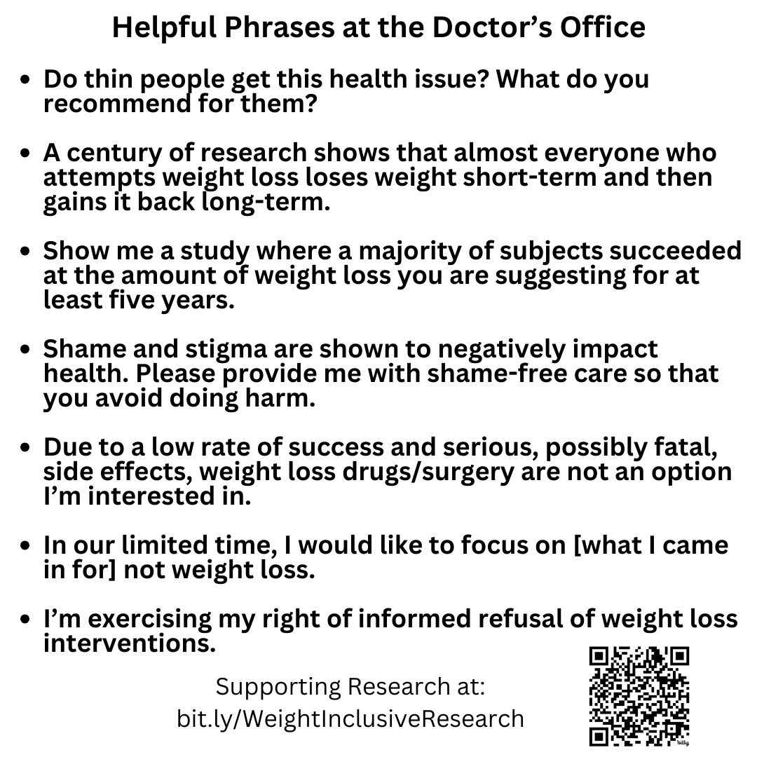Helpful Phrases at the Doctor’s Office   Do thin people get this health issue? What do you recommend for them?  A century of research shows that almost everyone who attempts weight loss loses weight short-term and then gains it back long-term.  Show me a study where a majority of subjects succeeded at the amount of weight loss you are suggesting for at least five years.  Shame and stigma are shown to negatively impact   health. Please provide me with shame-free care so that you avoid doing harm.  Due to a low rate of success and serious, possibly fatal, side effects, weight loss drugs/surgery are not an option I’m interested in.  In our limited time, I would like to focus on [what I came in for] not weight loss.   I’m exercising my right of informed refusal of weight loss interventions. Supporting Research at bit.ly/WeightInclusiveResearch