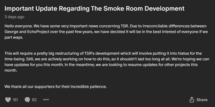 Important Update Regarding The Smoke Room Development Hello everyone. We have some very important news concerning TSR. Due to irreconcilable differences between George and Echo Project over the past few years, we have decided it will be in the best interest of everyone if we part ways.  This will require a pretty big restructuring of TSR's development which will involve putting it into hiatus for the time-being. Still, we are actively working on how to do this, so it shouldn't last too long at all. We're hoping we can have updates for you this month. In the meantime, we are looking to resume updates for other projects this month.  We thank all our supporters for their incredible patience.