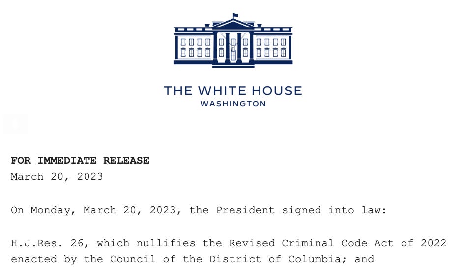 THE WHITE HOUSE / WASHINGTON / FOR IMMEDIATE RELEASE March 20, 2023  On Monday, March 20, 2023, the President signed into law:   H.J.Res. 26, which nullifies the Revised Criminal Code Act of 2022 enacted by the Council of the District of Columbia; and