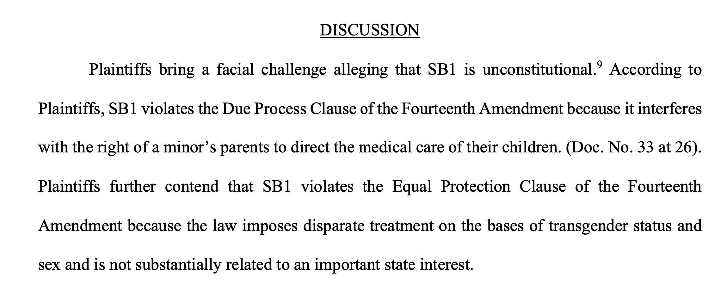 Plaintiffs bring a facial challenge alleging that SB1 is unconstitutional.9 According to Plaintiffs, SB1 violates the Due Process Clause of the Fourteenth Amendment because it interferes with the right of a minor’s parents to direct the medical care of their children. (Doc. No. 33 at 26). Plaintiffs further contend that SB1 violates the Equal Protection Clause of the Fourteenth Amendment because the law imposes disparate treatment on the bases of transgender status and sex and is not substantially related to an important state interest.