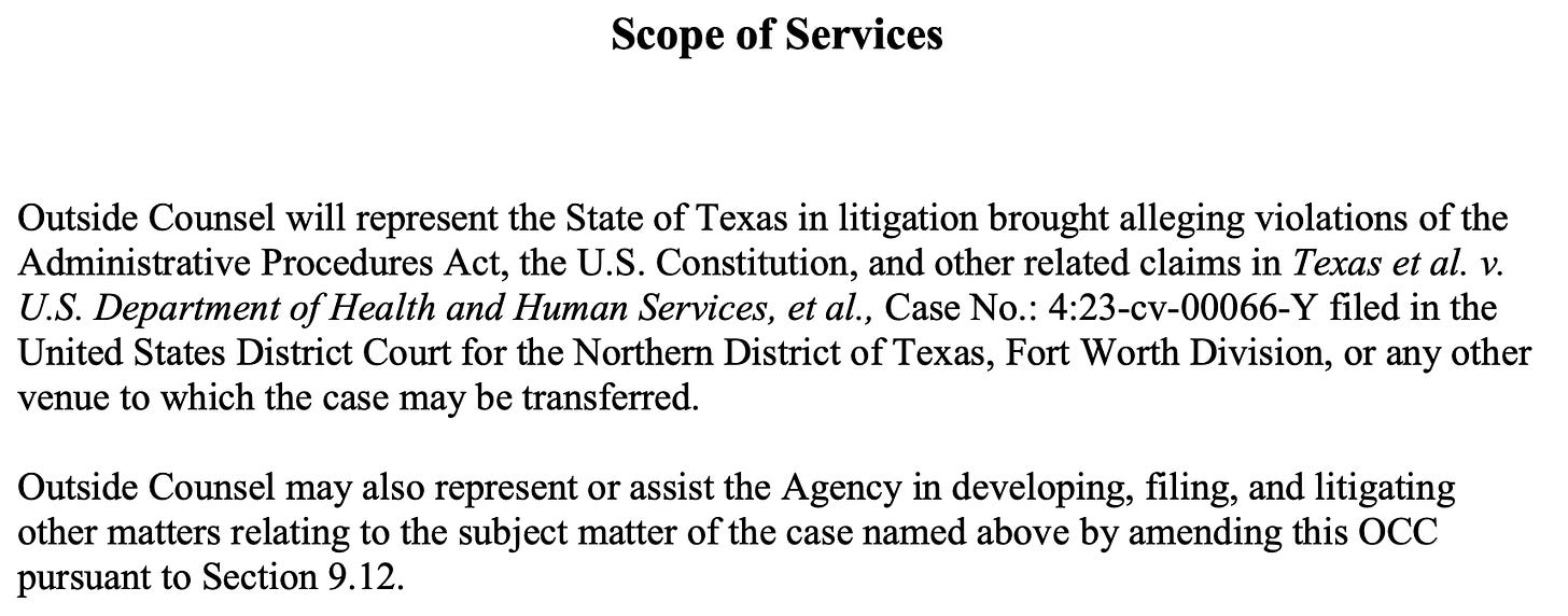 Scope of Services Outside Counsel will represent the State of Texas in litigation brought alleging violations of the Administrative Procedures Act, the U.S. Constitution, and other related claims in Texas et al. v. U.S. Department of Health and Human Services, et al., Case No.: 4:23-cv-00066-Y filed in the United States District Court for the Northern District of Texas, Fort Worth Division, or any other venue to which the case may be transferred. Outside Counsel may also represent or assist the Agency in developing, filing, and litigating other matters relating to the subject matter of the case named above by amending this OCC pursuant to Section 9.12.