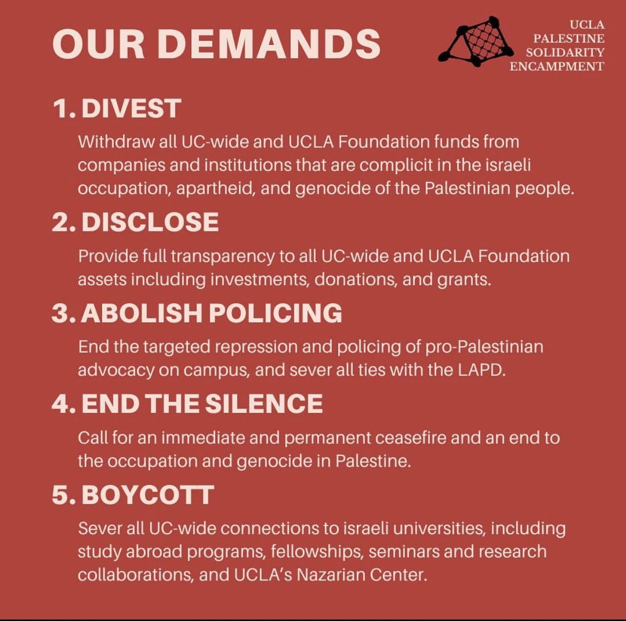 OUR DEMANDS
UCLA
PALESTINE SOLIDARITY
ENCAMPMENT
1. DIVEST
Withdraw all UC-wide and UCLA Foundation funds from companies and institutions that are complicit in the israeli occupation, apartheid, and genocide of the Palestinian people.
2. DISCLOSE
Provide full transparency to all UC-wide and UCLA Foundation assets including investments, donations, and grants.
3. ABOLISH POLICING
End the targeted repression and policing of pro-Palestinian advocacy on campus, and sever all ties with the LAPD.
4. END THE SILENCE
Call for an immediate and permanent ceasefire and an end to the occupation and genocide in Palestine.
5. BOYCOTT
Sever all UC-wide connections to israeli universities, including study abroad programs, fellowships, seminars and research collaborations, and UCLA's Nazarian Center.