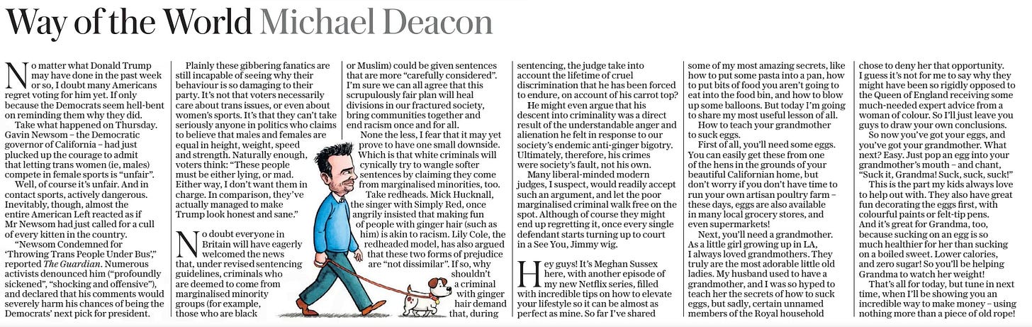 Way of the World Michael Deacon The Daily Telegraph - Saturday8 Mar 2025  No matter what Donald Trump may have done in the past week or so, I doubt many Americans regret voting for him yet. If only because the Democrats seem hell-bent on reminding them why they did.  Take what happened on Thursday. Gavin Newsom – the Democratic governor of California – had just plucked up the courage to admit that letting trans women (ie, males) compete in female sports is “unfair”.  Well, of course it’s unfair. And in contact sports, actively dangerous. Inevitably, though, almost the entire American Left reacted as if Mr Newsom had just called for a cull of every kitten in the country.  “Newsom Condemned for ‘Throwing Trans People Under Bus’,” reported The Guardian. Numerous activists denounced him (“profoundly sickened”, “shocking and offensive”), and declared that his comments would severely harm his chances of being the Democrats’ next pick for president.  Plainly these gibbering fanatics are still incapable of seeing why their behaviour is so damaging to their party. It’s not that voters necessarily care about trans issues, or even about women’s sports. It’s that they can’t take seriously anyone in politics who claims to believe that males and females are equal in height, weight, speed and strength. Naturally enough, voters think: “These people must be either lying, or mad. Either way, I don’t want them in charge. In comparison, they’ve actually managed to make  Trump look honest and sane.”  No doubt everyone in Britain will have eagerly welcomed the news that, under revised sentencing guidelines, criminals who are deemed to come from marginalised minority groups (for example, those who are black or Muslim) could be given sentences that are more “carefully considered”. I’m sure we can all agree that this scrupulously fair plan will heal divisions in our fractured society, bring communities together and end racism once and for all.  None the less, I fear that it may yet prove to have one small downside. Which is that white criminals will cynically try to wangle softer sentences by claiming they come from marginalised minorities, too.  Take redheads. Mick Hucknall, the singer with Simply Red, once angrily insisted that making fun of people with ginger hair (such as him) is akin to racism. Lily Cole, the redheaded model, has also argued that these two forms of prejudice are “not dissimilar”. If so, why shouldn’t a criminal with ginger hair demand that, during sentencing, the judge take into account the lifetime of cruel discrimination that he has been forced to endure, on account of his carrot top?  He might even argue that his descent into criminality was a direct result of the understandable anger and alienation he felt in response to our society’s endemic anti-ginger bigotry. Ultimately, therefore, his crimes were society’s fault, not his own.  Many liberal-minded modern judges, I suspect, would readily accept such an argument, and let the poor marginalised criminal walk free on the spot. Although of course they might end up regretting it, once every single defendant starts turning up to court in a See You, Jimmy wig.  Hey guys! It’s Meghan Sussex here, with another episode of my new Netflix series, filled with incredible tips on how to elevate your lifestyle so it can be almost as perfect as mine. So far I’ve shared some of my most amazing secrets, like how to put some pasta into a pan, how to put bits of food you aren’t going to eat into the food bin, and how to blow up some balloons. But today I’m going to share my most useful lesson of all.  How to teach your grandmother to suck eggs.  First of all, you’ll need some eggs. You can easily get these from one of the hens in the grounds of your beautiful Californian home, but don’t worry if you don’t have time to run your own artisan poultry farm – these days, eggs are also available in many local grocery stores, and even supermarkets!  Next, you’ll need a grandmother. As a little girl growing up in LA, I always loved grandmothers. They truly are the most adorable little old ladies. My husband used to have a grandmother, and I was so hyped to teach her the secrets of how to suck eggs, but sadly, certain unnamed members of the Royal household chose to deny her that opportunity. I guess it’s not for me to say why they might have been so rigidly opposed to the Queen of England receiving some much-needed expert advice from a woman of colour. So I’ll just leave you guys to draw your own conclusions.  So now you’ve got your eggs, and you’ve got your grandmother. What next? Easy. Just pop an egg into your grandmother’s mouth – and chant, “Suck it, Grandma! Suck, suck, suck!”  This is the part my kids always love to help out with. They also have great fun decorating the eggs first, with colourful paints or felt-tip pens.  And it’s great for Grandma, too, because sucking on an egg is so much healthier for her than sucking on a boiled sweet. Lower calories, and zero sugar! So you’ll be helping Grandma to watch her weight!  That’s all for today, but tune in next time, when I’ll be showing you an incredible way to make money – using nothing more than a piece of old rope!  Article Name:Way of the World Michael Deacon Publication:The Daily Telegraph - Saturday Start Page:16 End Page:16