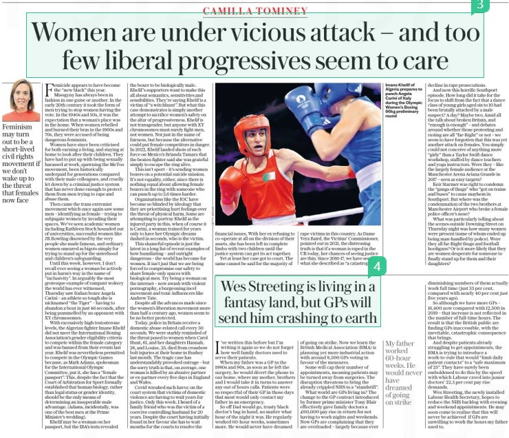 Women are under vicious attack – and too few liberal progressives seem to care The Daily Telegraph - Saturday3 Aug 2024 Femicide appears to have become the “new black” this year. Misogyny has always been in fashion in one guise or another. In the early 20th century it took the form of men trying to stop women having the vote. In the 1940s and 50s, it was the expectation that a woman’s place was in the home. When women rebelled and burned their bras in the 1960s and 70s, they were accused of being dangerous feminists. Women have since been criticised for both earning a living, and staying at home to look after their children. They have had to put up with being sexually harassed at work, spawning the MeToo movement, been historically underpaid for generations compared with their male colleagues, and cruelly let down by a criminal justice system that has never done enough to protect them from men trying to rape and abuse them. Then came the trans extremist movement which once again saw some men – identifying as female – trying to subjugate women by invading their spaces. We’ve seen academic women including Kathleen Stock hounded out of universities, successful women like JK Rowling disowned by the very people she made famous, and ordinary women smeared as bigots simply for trying to stand up for the sisterhood and children’s safeguarding. Until this week, however, I don’t recall ever seeing a woman be actively put in harm’s way in the name of “inclusivity”. In arguably the most grotesque example of rampant wokery the world has ever witnessed, Thursday saw Italian boxer Angela Carini – an athlete so tough she is nicknamed “the Tiger” – having to abandon a bout in just 46 seconds, after being pummelled by an opponent with XY chromosomes. With excessively high testosterone levels, the Algerian fighter Imane Khelif did not meet the International Boxing Association’s gender eligibility criteria to compete within the female category and was banned from their events last year. Khelif was nevertheless permitted to compete in the Olympic Games because, as Mark Adams, spokesman for the International Olympic Committee, put it, she has a “female passport”. This, despite the fact that the Court of Arbitration for Sport formally established that human biology, rather than legal status or gender identity, should be the only means of determining an insuperable male advantage. (Adams, incidentally, was one of the best men at the Prime Minister’s wedding). Khelif may be a woman on her passport, but the IBA’s tests revealed the boxer to be biologically male. Khelif ’s supporters want to make this all about semantics, sensitivities and sensibilities. They’re saying Khelif is a victim of “a witchhunt”. But what this case demonstrates is simply another attempt to sacrifice women’s safety on the altar of progressiveness. Khelif is not transgender, but anyone with XY chromosomes must surely fight men, not women. Not just in the name of fairness, but because the alternative could put female competitors in danger. In 2022, Khelif landed shots of such force on Mexico’s Brianda Tamara that the beaten fighter said she was grateful simply to escape the ring alive. This isn’t sport – it’s sending women boxers on a potential suicide mission. It’s not equality, either, since there is nothing equal about allowing female boxers in the ring with someone who can punch up to 2.6 times harder. Organisations like the IOC have become so blinded by ideology that they are prioritising hurt feelings over the threat of physical harm. Some are attempting to portray Khelif as the injured party in this, when of course it is Carini, a woman trained for years only to have her Olympic dreams dashed in seconds, who is the victim. This shameful episode is just the latest in a long list of recent examples of how humiliating – and outright dangerous – the world has become for women. It isn’t just that we are being forced to compromise our safety to share female-only spaces with biological men. Try being a woman on the internet – now awash with violent pornography, a burgeoning incel movement and toxic influencers like Andrew Tate. Despite all the advances made since the women’s liberation movement more than half a century ago, women seem to be no better protected. Today, police in Britain receive a domestic abuse-related call every 30 seconds. We were starkly reminded of the threat posed to women when Carol Hunt, 61, and her daughters Hannah, 28, and Louise, 25, died from crossbow bolt injuries at their home in Bushey last month. The tragic case has understandably provoked outrage – but the sorry truth is that, on average, one woman is killed by an abusive partner or ex-partner every five days in England and Wales. Covid wreaked such havoc on the court system that victims of domestic violence are having to wait years for justice. Only this week, I heard of a family friend who was the victim of a coercive controlling husband for 20 years. Despite the court having initially found in her favour she has to wait months for the courts to resolve the financial issues. With her ex refusing to co-operate at all on the division of their assets, she has been left in complete limbo with two children until the justice system can get its act together. Yet at least her case got to court. The same cannot be said for the majority of rape victims in this country. As Dame Vera Baird, the Victims’ Commissioner, pointed out in 2021, the distressing truth is that if a woman is raped in the UK today, her chances of seeing justice are thin. Since 2016-17, we have seen what she described as “a catastrophic” Imane Khelif of Algeria prepares to punch Angela Carini of Italy during the Olympic Women’s Boxing 66kg preliminary round decline in rape prosecutions. And now this horrific Southport episode. How long did it take for the focus to shift from the fact that a dance class of young girls aged six to 10 had been brutally attacked by a male suspect? A day? Maybe two. Amid all the talk about broken Britain, and “enough is enough” – and debates around whether those protesting and rioting are all “far-Right” or not – we seem to have forgotten that this was yet another attack on females. You simply could not conceive of anything more “girly” than a Taylor Swift dance workshop, staffed by dance teachers and yoga instructors. Were they – like the largely female audience at the Manchester Arena Ariana Grande in 2017 – seen as easy targets? Keir Starmer was right to condemn the “gangs of thugs” who “got on trains and buses” to cause mayhem in Southport. But where was the condemnation of the two brothers at Manchester Airport who broke a female police officer’s nose? What was particularly telling about the scenes outside Downing Street on Thursday night was how many women were present (some of whom ended up being man-handled by police). Were they all far-Right thugs and football hooligans? Or is it more likely that they are women desperate for someone to finally stand up for them and their daughters? diminishing numbers of them actually work full time ( just 33 per cent, compared with nearly 40 per cent just five years ago). So although we have more GPs – 16,400 now compared with 12,500 in 2019 – that increase is not reflected in the number of full-time hours. The result is that the British public are finding GPs inaccessible, with the inevitable, catastrophic consequence that brings. And despite patients already struggling to get appointments, the BMA is trying to introduce a work-to-rule that would “limit daily patient contacts” to a “safe maximum of 25”. They have surely been emboldened to do this by the speed with which Labour caved into junior doctors’ 22.3 per cent pay rise demands. Wes Streeting, the newly installed Labour Health Secretary, hopes to reduce the NHS backlog with evening and weekend appointments. He may soon come to realise that this will never be achieved if GPs are unwilling to work the hours my father used to. Article Name:Women are under vicious attack – and too few liberal progressives seem to care Publication:The Daily Telegraph - Saturday Start Page:19 End Page:19