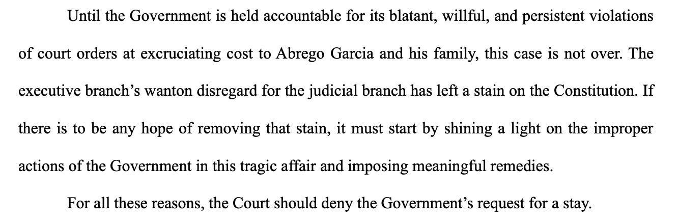 Until the Government is held accountable for its blatant, willful, and persistent violations of court orders at excruciating cost to Abrego Garcia and his family, this case is not over. The executive branch's wanton disregard for the judicial branch has left a stain on the Constitution. If there is to be any hope of removing that stain, it must start by shining a light on the improper actions of the Government in this tragic affair and imposing meaningful remedies. For all these reasons, the Court should deny the Government's request for a stay.