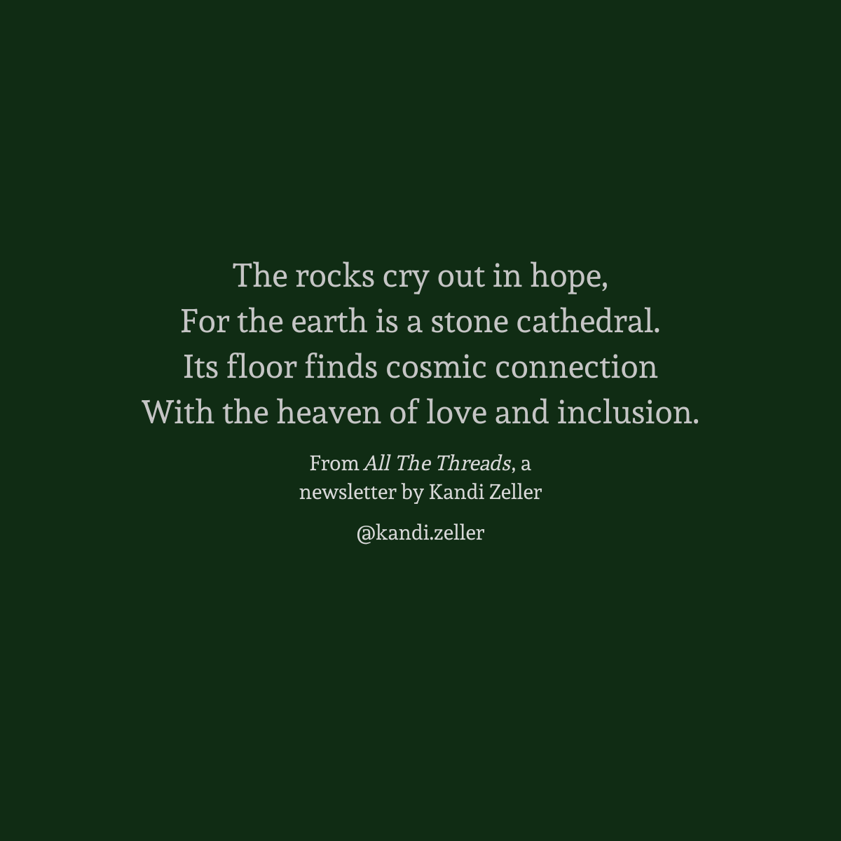 A dark green background with white lettering that reads, “The rocks cry out in hope, / For the earth is a stone cathedral. / Its floor finds cosmic connection / With the heaven of love and inclusion. / From All The Threads, a newsletter by Kandi Zeller, @Kandi.Zeller”