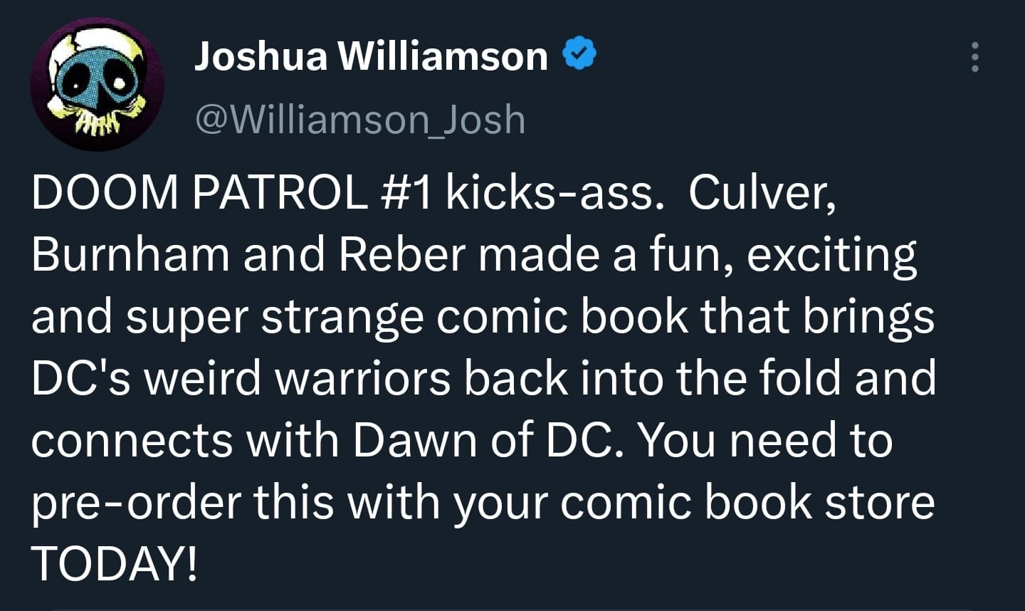 May be a Twitter screenshot of text that says 'Joshua Williamson @Williamson Josh DOOM PATROL #1 kicks-ass. Culver, Burnham and Reber made a fun, exciting and super strange comic book that brings DC's weird warriors back into the fold and connects with Dawn of DC. You need to pre-order this with your comic book store TODAY!'