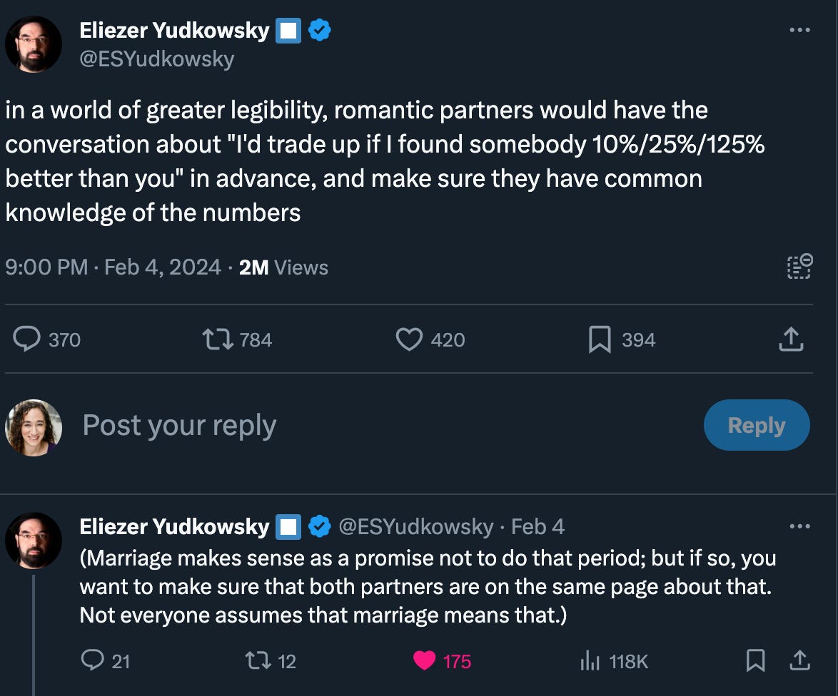 Two tweets from Yudkowsky: in a world of greater legibility, romantic partners would have the conversation about "I'd trade up if I found somebody 10%/25%/125% better than you" in advance, and make sure they have common knowledge of the numbers. (Marriage makes sense as a promise not to do that period; but if so, you want to make sure that both partners are on the same page about that. Not everyone assumes that marriage means that.).