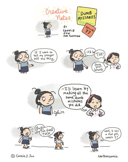 Dumb Mistakes (Creative Notes #77) 5-panel comic strip of a cartoon girl with a bun having a conversation with her younger self. Episode 77 from webcomic series "Creative Notes" by Connie Sun, cartoonconnie, 2022, for Tinyview. Panel 1: Girl says to the viewer, "If I were to tell my younger self one thing, it'd be-" Panel 2: She is interrupted by her petulant-looking Younger Self in a pink headband, who says dismissively, "TSK! Save your breath." Panel 3: Younger Self, hands akimbo, asserts that, "I'll learn by making all the same dumb mistakes you did." Panel 4: Younger Self walks off, followed by Older Version, who tries to retort, only to be cut-off again by Younger Self, who abruptly ends the conversation with "I'm good THX" and walks off. Panel 5: Girl is left by herself and observes, "Well, I was a real pill, wasn't I?" https://tinyview.com/connie/2022/07/27/episode-77-dumb-mistakes
