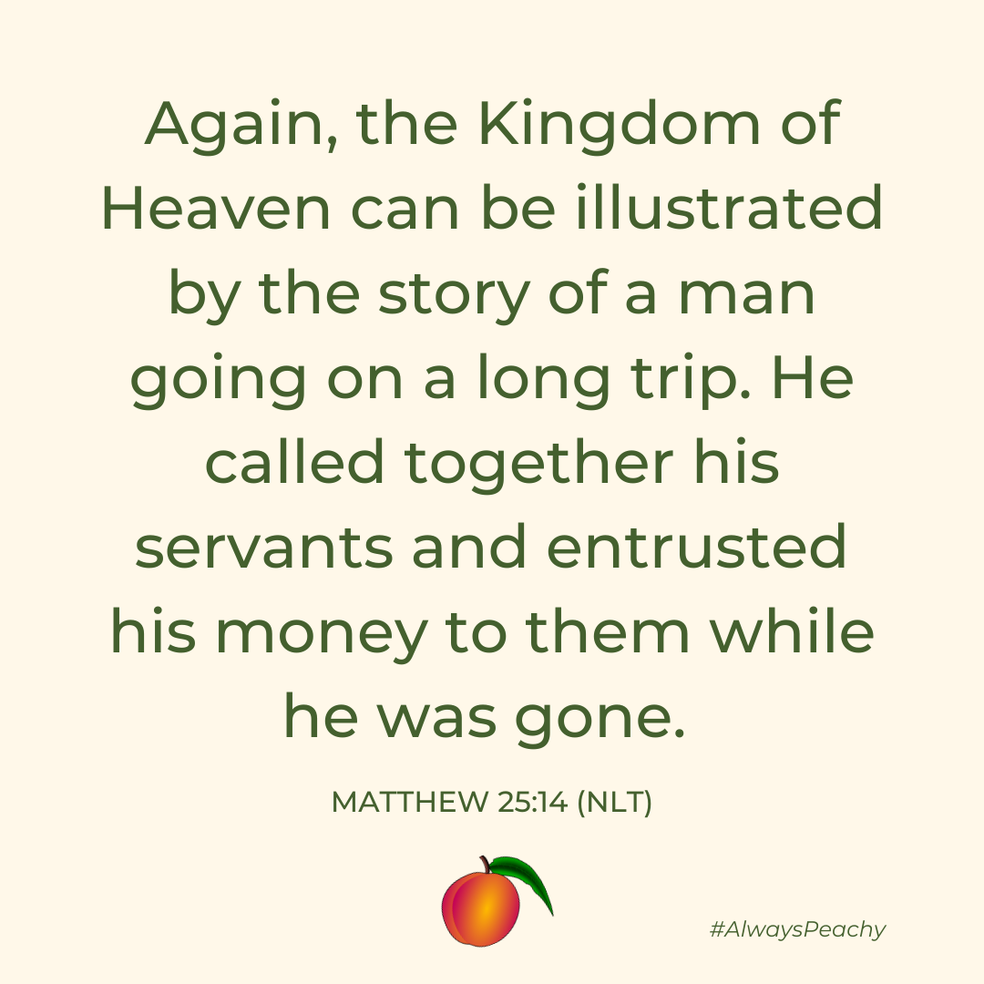 Again, the Kingdom of Heaven can be illustrated by the story of a man going on a long trip. He called together his servants and entrusted his money to them while he was gone. (Matthew 25:14)