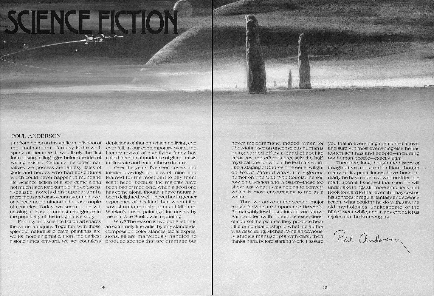 Two page spread from WONDERWORKS titled "SCIENCE FICTION" with art featuring a spaceship in an arc over a lunar surface. On the horizon several stone formations jut out of the ground. The arc of a large planet fills the thin stretch of sky at the top. Below is an essay written by Poul Anderson. Far from being an insignificant offshoot of the “mainstream,” fantasy is the wellspring of literature.  It was likely the first form of storytelling, ages before the idea of writing existed. Certainly the oldest narratives we possess are fantasy, tales of gods and heroes who had adventures which could never happen in mundane life. Science fiction of a sort came along not much later; for example, the Odyssey. “Realistic” novels didn’t appear until a mere thousand or so years ago, and have only become dominant in the past couple of centuries. Today we seem to be witnessing at least a modest resurgence in the popularity of the imaginative story.  Fantasy and science fiction art shares the same antiquity. Together with those splendid naturalistic cave paintings are works more enigmatic. From the earliest historic times onward, we get countless depictions of that on which no living eye ever fell.  In our contemporary world, the literary revival of high-flying fancy has called forth an abundance of gifted artists to illustrate and enrich those dreams.   Over the years, l've seen covers and interior drawings for tales of mine and learned for the most part to pay them scant heed, because the majority have been bad or mediocre. When a good one has come along, though, I have naturally been delighted. Well, I never had a greater experience of this kind than when I first saw simultaneously prints of Michael Whelan’s cover paintings for novels by me that Ace Books was reprinting.  Why? The reason is twofold. First, he is an extremely fine artist by any standards. Composition, color, stances, facial expressions, all are marvelously handled, to produce scenes that are dramatic but never melodramatic. Indeed, when for The Night Face an unconscious human is being carried off by a band of apelike creatures, the effect is precisely the half mystical one for which the text strives; it’s like a staging of Ondine. The eerie twilight on World Without Stars, the vigorous humor on The Man Who Counts, the sorrow on Question and Answer—these too show just what I was hoping to convey, which is most encouraging to me as a writer.  Thus we arrive at the second major reason for Whelan's importance. He reads. Remarkably few illustrators do, you know. Far too often (with honorable exceptions, of course) the pictures they produce bear little or no relationship to what the author was describing. Michael Whelan obviously studies manuscripts with care, then thinks hard, before starting work. I assure you that in everything mentioned above, and surely in most everything else, he has gotten settings and people—including nonhuman people—exactly right.