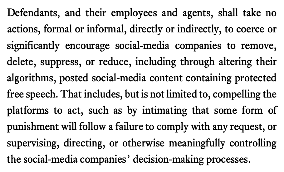 Defendants, and their employees and agents, shall take no actions, formal or informal, directly or indirectly, to coerce or significantly encourage social-media companies to remove, delete, suppress, or reduce, including through altering their algorithms, posted social-media content containing protected free speech. That includes, but is not limited to, compelling the platforms to act, such as by intimating that some form of punishment will follow a failure to comply with any request, or supervising, directing, or otherwise meaningfully controlling the social-media companies’ decision-making processes.