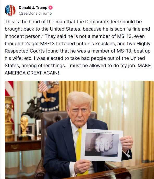 Trump: This is the hand of the man that the Democrats feel should be brought back to the United States, because he is such “a fine and innocent person.” They said he is not a member of MS-13, even though he’s got MS-13 tattooed onto his knuckles, and two Highly Respected Courts found that he was a member of MS-13, beat up his wife, etc. I was elected to take bad people out of the United States, among other things. I must be allowed to do my job. MAKE AMERICA GREAT AGAIN!