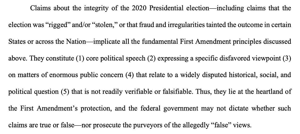 Claims about the integrity of the 2020 Presidential election—including claims that the election was “rigged” and/or “stolen,” or that fraud and irregularities tainted the outcome in certain States or across the Nation—implicate all the fundamental First Amendment principles discussed above. They constitute (1) core political speech (2) expressing a specific disfavored viewpoint (3) on matters of enormous public concern (4) that relate to a widely disputed historical, social, and political question (5) that is not readily verifiable or falsifiable. Thus, they lie at the heartland of the First Amendment’s protection, and the federal government may not dictate whether such claims are true or false—nor prosecute the purveyors of the allegedly “false” views.