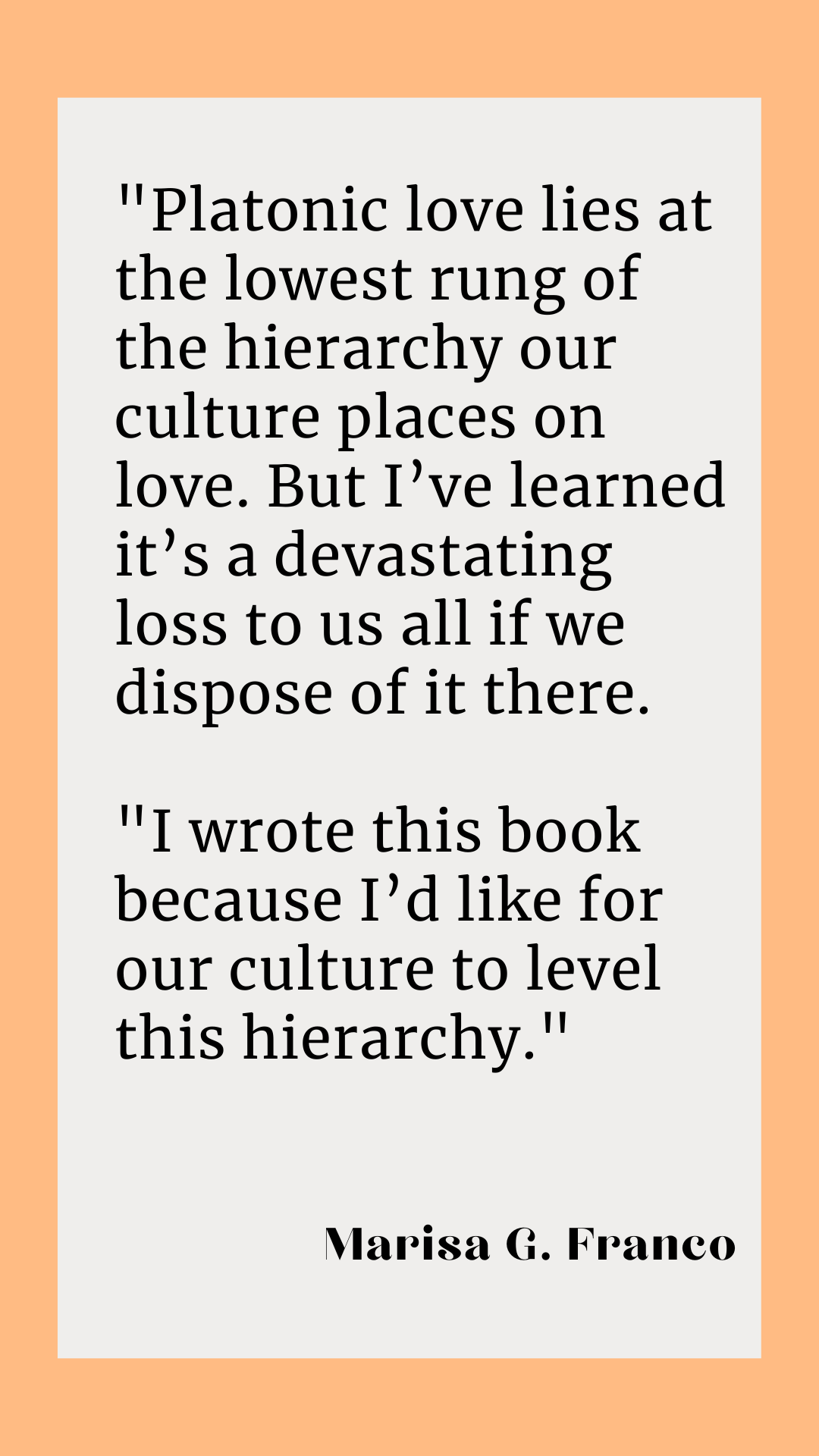 “Platonic love lies at the lowest rung of the hierarchy our culture places on love. But I’ve learned it’s a devastating loss to us all if we dispose of it there. I wrote this book because I’d like for our culture to level this hierarchy,” said Marisa G. Franco. 