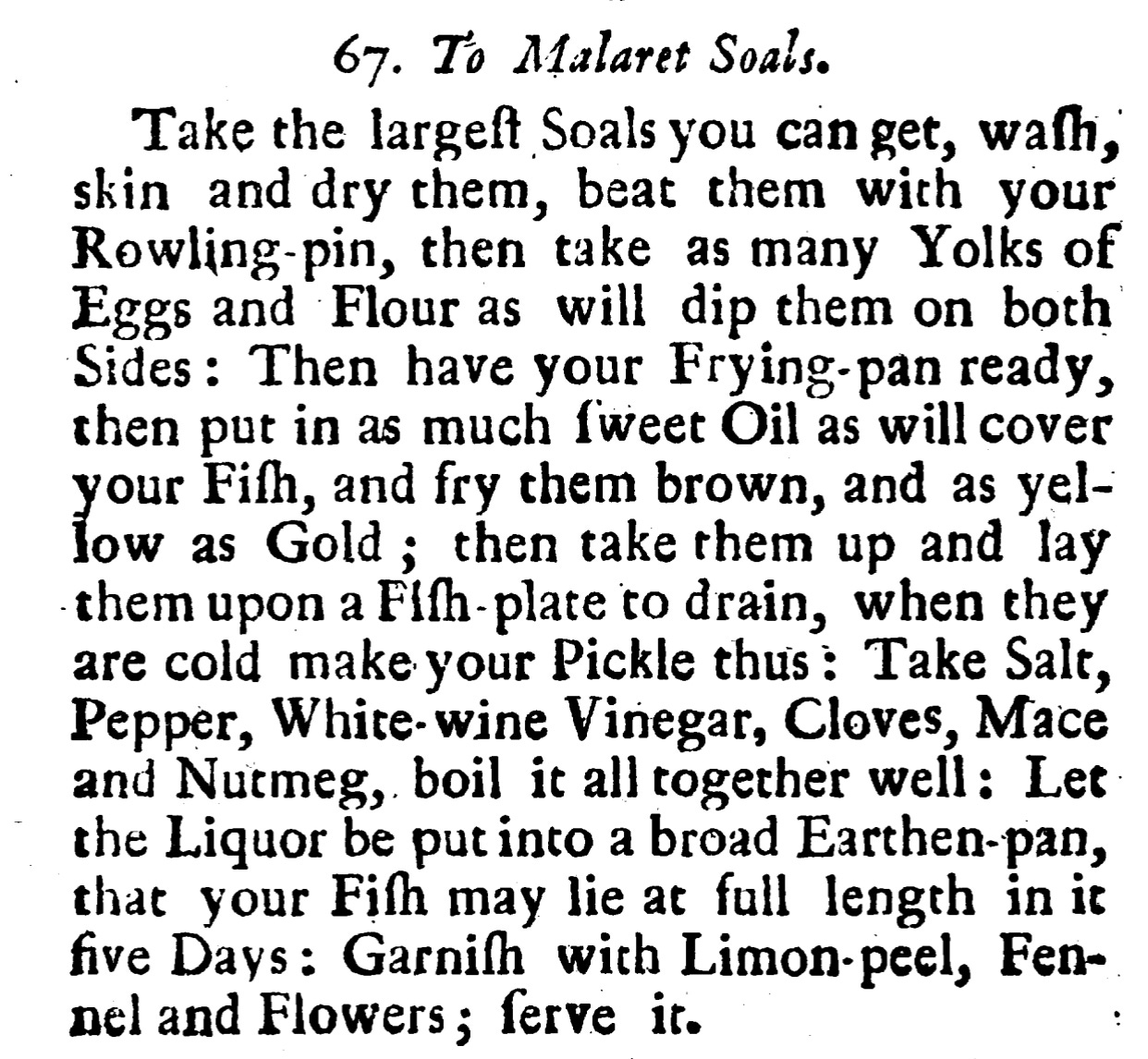67. To Malaret Soals. Take the largeft Soals you can get, wash, skin and dry them, beat them with your Rowling- pin, then take as many Yolks of Eggs and Flour as will dip them on both Sides : Then have your Frying- pan ready, then put in as much fweet Oil as will cover your Fiſh, and fry them brown, and as yel low as Gold ; then take them up and lay them upon a Fiſh- plate to drain, when they are cold make your Pickle thus : Take Salt, Pepper, White- wine Vinegar, Cloves, Mace and Nutmeg, boil it all together well : Let the Liquor be put into a broad Earthen- pan, that your Fish may lie at full length in it five Days : Garnish with Limon- peel, Fen nel and Flowers ; ferve it.