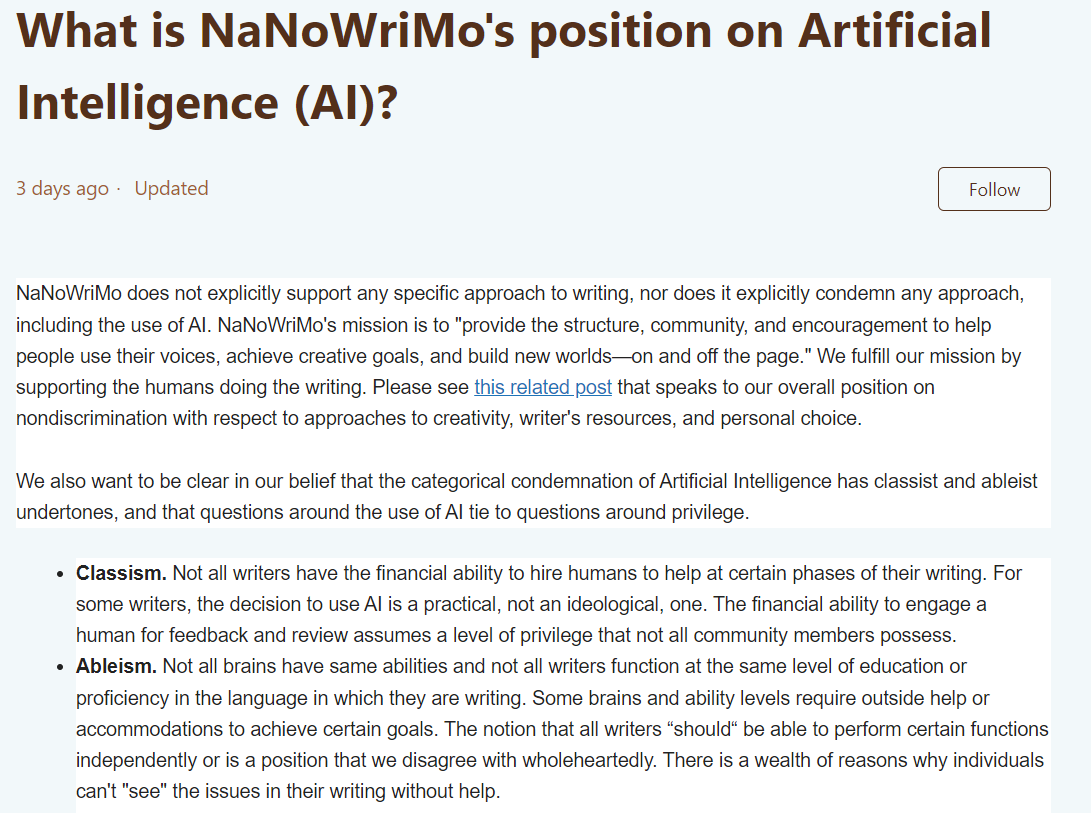 What is NaNoWriMo's position on Artificial Intelligence (AI)? 3 days ago Updated Not yet followed by anyone NaNoWriMo does not explicitly support any specific approach to writing, nor does it explicitly condemn any approach, including the use of AI. NaNoWriMo's mission is to "provide the structure, community, and encouragement to help people use their voices, achieve creative goals, and build new worlds—on and off the page." We fulfill our mission by supporting the humans doing the writing. Please see this related post that speaks to our overall position on nondiscrimination with respect to approaches to creativity, writer's resources, and personal choice.    We also want to be clear in our belief that the categorical condemnation of Artificial Intelligence has classist and ableist undertones, and that questions around the use of AI tie to questions around privilege.  Classism. Not all writers have the financial ability to hire humans to help at certain phases of their writing. For some writers, the decision to use AI is a practical, not an ideological, one. The financial ability to engage a human for feedback and review assumes a level of privilege that not all community members possess. Ableism. Not all brains have same abilities and not all writers function at the same level of education or proficiency in the language in which they are writing. Some brains and ability levels require outside help or accommodations to achieve certain goals. The notion that all writers “should“ be able to perform certain functions independently or is a position that we disagree with wholeheartedly. There is a wealth of reasons why individuals can't "see" the issues in their writing without help. 