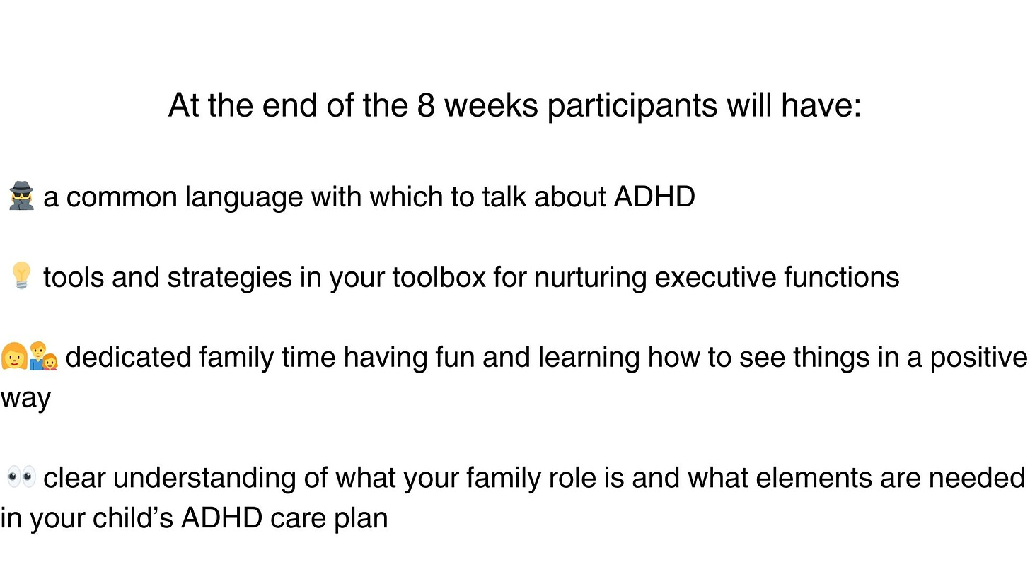 At the end of the 8 weeks, you and your child will have:  🕵️‍♀️ a common language with which to talk about ADHD  💡 tools and strategies in your toolbox for nurturing executive functions 👩‍👨‍👧 dedicated family time having fun and learning how to see things in a positive way  👀 clear understanding of what your family role is and what elements are needed in your child’s ADHD care plan