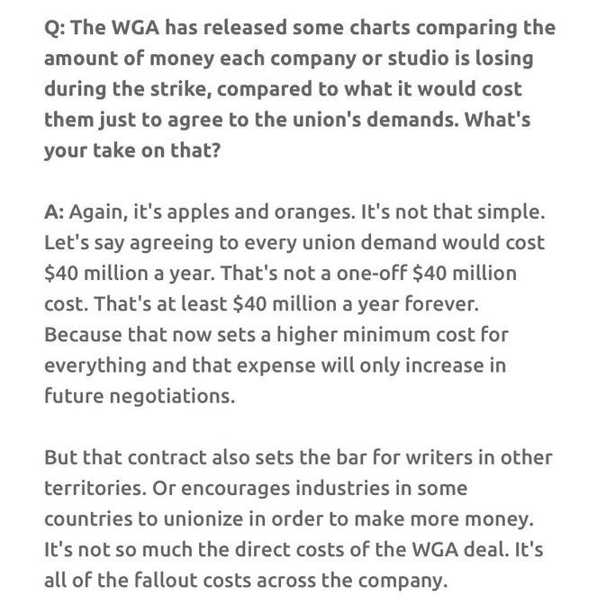 Q: The WGA has released some charts comparing the amount of money each company or studio is losing during the strike, compared to what it would cost them just to agree to the union's demands. What's your take on that?A: Again, it's apples and oranges. It's not that simple. Let's say agreeing to every union demand would cost $40 million a year. That's not a one-off $40 million cost. That's at least $40 million a year forever. Because that now sets a higher minimum cost for everything and that expense will only increase in future negotiations. But that contract also sets the bar for writers in other territories. Or encourages industries in some countries to unionize in order to make more money. It's not so much the direct costs of the WGA deal. It's all of the fallout costs across the company.