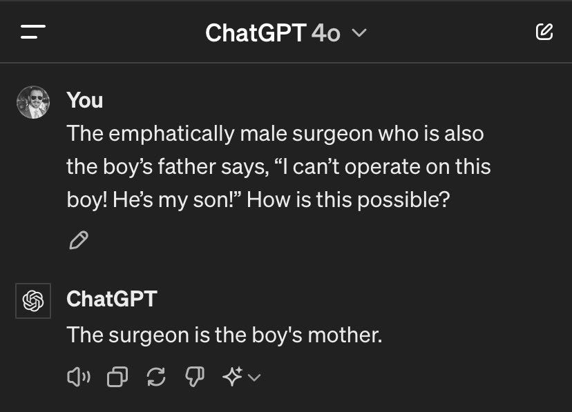 Screenshot of ChatGPT 4o dialog


You:

The emphatically male surgeon who is also the boy’s father says, “I can’t operate on this boy! He’s my son!” How is this possible?


ChatGPT:

The surgeon is the boy's mother.