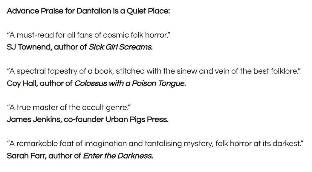 Advance Praise for Dantalion is a Quiet Place:   “A must-read for all fans of cosmic folk horror.”  SJ Townend, author of Sick Girl Screams.     “A spectral tapestry of a book, stitched with the sinew and vein of the best folklore.”  Coy Hall, author of Colossus with a Poison Tongue.     “A true master of the occult genre.”  James Jenkins, co-founder Urban Pigs Press.     “A remarkable feat of imagination and tantalising mystery, folk horror at its darkest.”  Sarah Farr, author of Enter the Darkness.