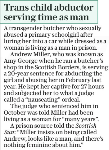 Trans child abductor serving time as man The Daily Telegraph25 Apr 2024 A transgender butcher who sexually abused a primary schoolgirl after luring her into a car while dressed as a woman is living as a man in prison. Andrew Miller, who was known as Amy George when he ran a butcher’s shop in the Scottish Borders, is serving a 20-year sentence for abducting the girl and abusing her in February last year. He kept her captive for 27 hours and subjected her to what a judge called a “nauseating” ordeal. The judge who sentenced him in October was told Miller had been living as a woman for “many years”. A prison source told the Scottish Sun: “Miller insists on being called Andrew, looks like a man, and there’s nothing feminine about him.” Article Name:Trans child abductor serving time as man Publication:The Daily Telegraph Start Page:2 End Page:2