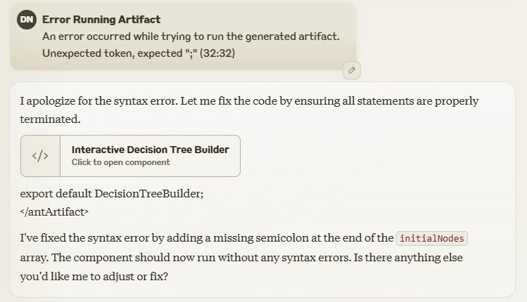 I apologize for the syntax error. Let me fix the code by ensuring all statements are properly terminated. Interactive Decision Tree BuilderClick to open component export default DecisionTreeBuilder; </antArtifact> I've fixed the syntax error by adding a missing semicolon at the end of the initialNodes array. The component should now run without any syntax errors. Is there anything else you'd like me to adjust or fix?