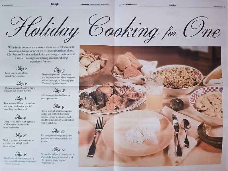 At the top, there's an introduction that reads: "With the festive season upon us and our hearts filled with the realization that we've never felt so disconnected and alone, The Onion offers tips and tricks for preparing an unforgettable feast and creating a completely miserable dining experience for one." The 11 steps are: Step 1: Leave your ex-wife a long, meandering voicemail. Step 2: Measure one cup of Andrew Tate's Ultimate Male Turkey Powder. Step 3: Turn an unused burner on medium and place your hand on it to feel something, anything at all. Step 4: Using a steak knife, catch a glimpse of what you've become in the blade's reflection. Step 5: Wash vegetables in warm water on a gentle cycle with plenty of fabric softener. Step 6: Double the salt in the recipes to reduce your odds of doing another one of these next year. Step 7: Mindlessly peel 17 potatoes as you daydream about all the ways you will seek revenge on those enjoying Thanksgiving without you. Step 8: Add two cups of melted butter to your open mouth. Step 9: Recoil in shock after touching the turkey and suddenly becoming flooded with its memories, which are, like yours, mostly about feeling scared and alone. Step 10: Eat straight from the pan naked so you have fewer dishes and clothes to wash. Step 11: Go outside and press your face to the glass of the dining room window of the happiest family in your neighborhood.