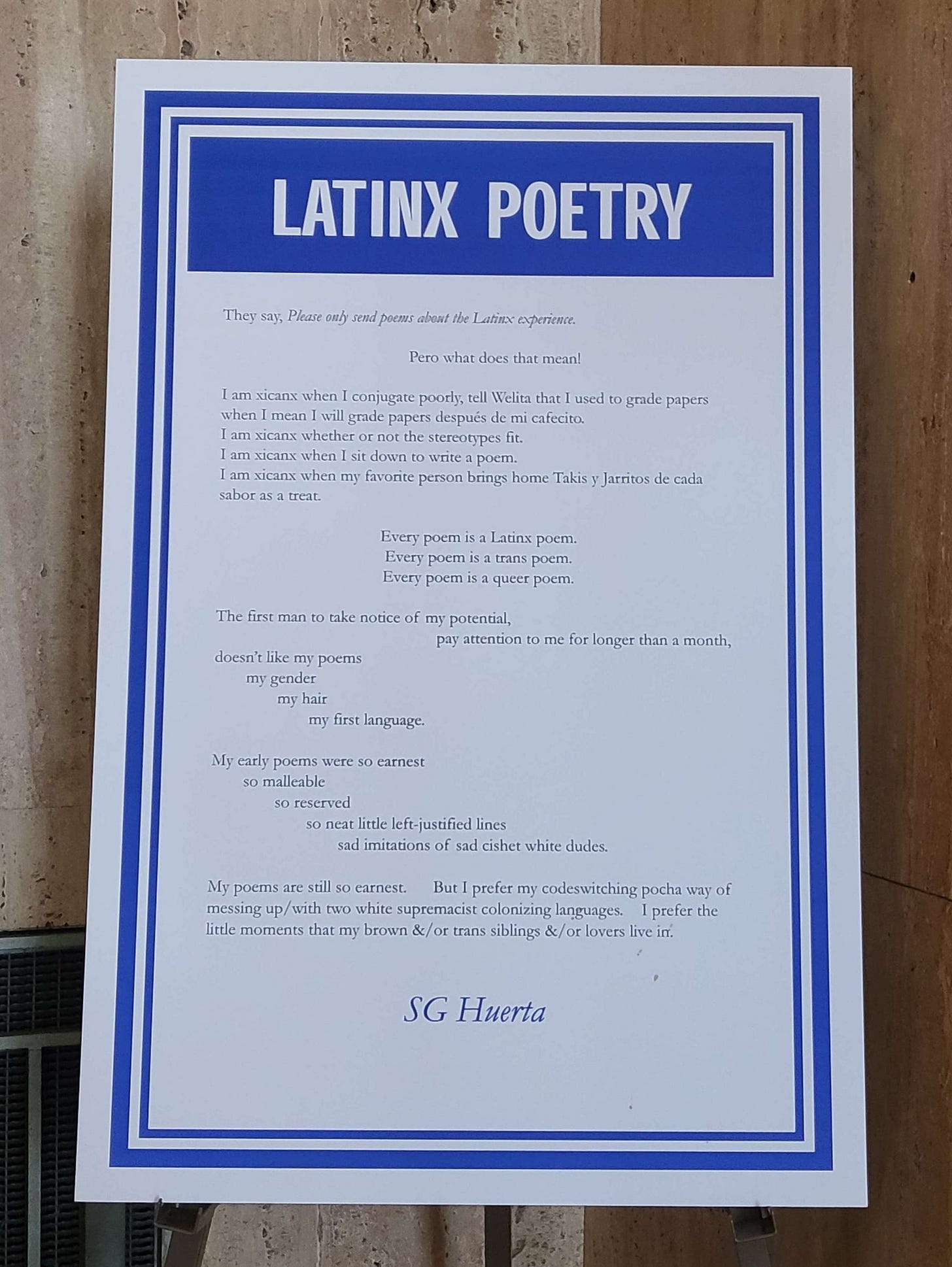 Latinx Poetry  They say, Please only send poems about the Latinx experience.  Pero what does that mean!  I am xicanx when I conjugate poorly, tell Welita that I used to grade papers when I mean I will grade papers después de mi cafecito. I am xicanx whether or not the stereotypes fit. I am xicanx when I sit down to write a poem. I am xicanx when my favorite person brings home Takis y Jarritos de cada sabor as a treat.  Every poem is a Latinx poem. Every poem is a trans poem. Every poem is a queer poem.  The first man to take notice of my potential, 							pay attention to me for longer than a month, doesn’t like my poems 	my gender 		my hair 			my first language.  My early poems were so earnest 	so malleable 		so reserved 			so neat little left-justified lines 				sad imitations of sad cishet white dudes.  My poems are still so earnest. 	But I prefer my codeswitching pocha way of messing up/with two white supremacist colonizing languages. 	I prefer the little moments that my brown &/or trans siblings &/or lovers live in.