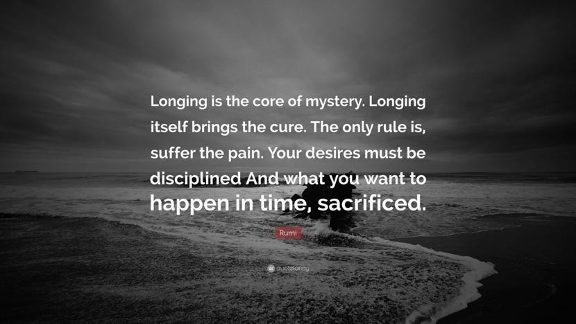 Rumi Quote: “Longing is the core of mystery. Longing itself brings the  cure. The only rule is, suffer the pain. Your desires must be ...”