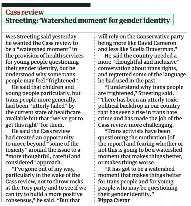 Streeting: ‘Watershed moment’ for gender identity The Guardian13 Apr 2024Pippa Crerar Wes Streeting said yesterday he wanted the Cass review to be a “watershed moment” in the provision of health services for young people questioning their gender identity, but he understood why some trans people may feel “frightened”.  He said that children and young people particularly, but trans people more generally, had been “utterly failed” by the current state of healthcare available but that “we’ve got to get this right” for them.  He said the Cass review had created an opportunity to move beyond “some of the toxicity” around the issue to a “more thoughtful, careful and considered” approach.  “I’ve gone out of my way, particularly in the wake of the Cass review, not to throw rocks at the Tory party and to see if we can try to build a more positive consensus,” he said. “But that will rely on the Conservative party being more like David Cameron and less like Suella Braverman.”  He said the country needed a more “thoughtful and inclusive” conversation about trans rights, and regretted some of the language he had used in the past.  “I understand why trans people are frightened,” Streeting said. “There has been an utterly toxic political backdrop in our country that has seen a rise in trans hate crime and has made the job of the Cass review more challenging.  “Trans activists have been questioning the motivation [of the report] and fearing whether or not this is going to be a watershed moment that makes things better, or makes things worse.  “It has got to be a watershed moment that makes things better for trans people and for young people who may be questioning their gender identity.”  Article Name:Streeting: ‘Watershed moment’ for gender identity Publication:The Guardian Author:Pippa Crerar Start Page:10 End Page:10