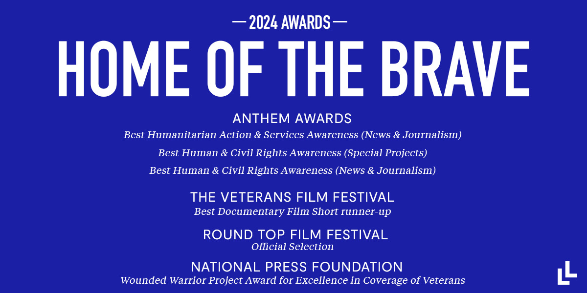 Blue graphic with white text HOME OF THE BRAVE 2024 awards   Anthem Awards' Best Humanitarian Action & Services Awareness (News & Journalism) Anthem Awards' Best Human & Civil Rights Awareness (Special Projects) Anthem Awards' Best Human & Civil Rights Awareness (News & Journalism) The Veterans Film Festival Best Documentary Film Short runner-up Round Top Film Festival Official Selection National Press Foundation Wounded Warrior Award for Excellence in Coverage of Veterans