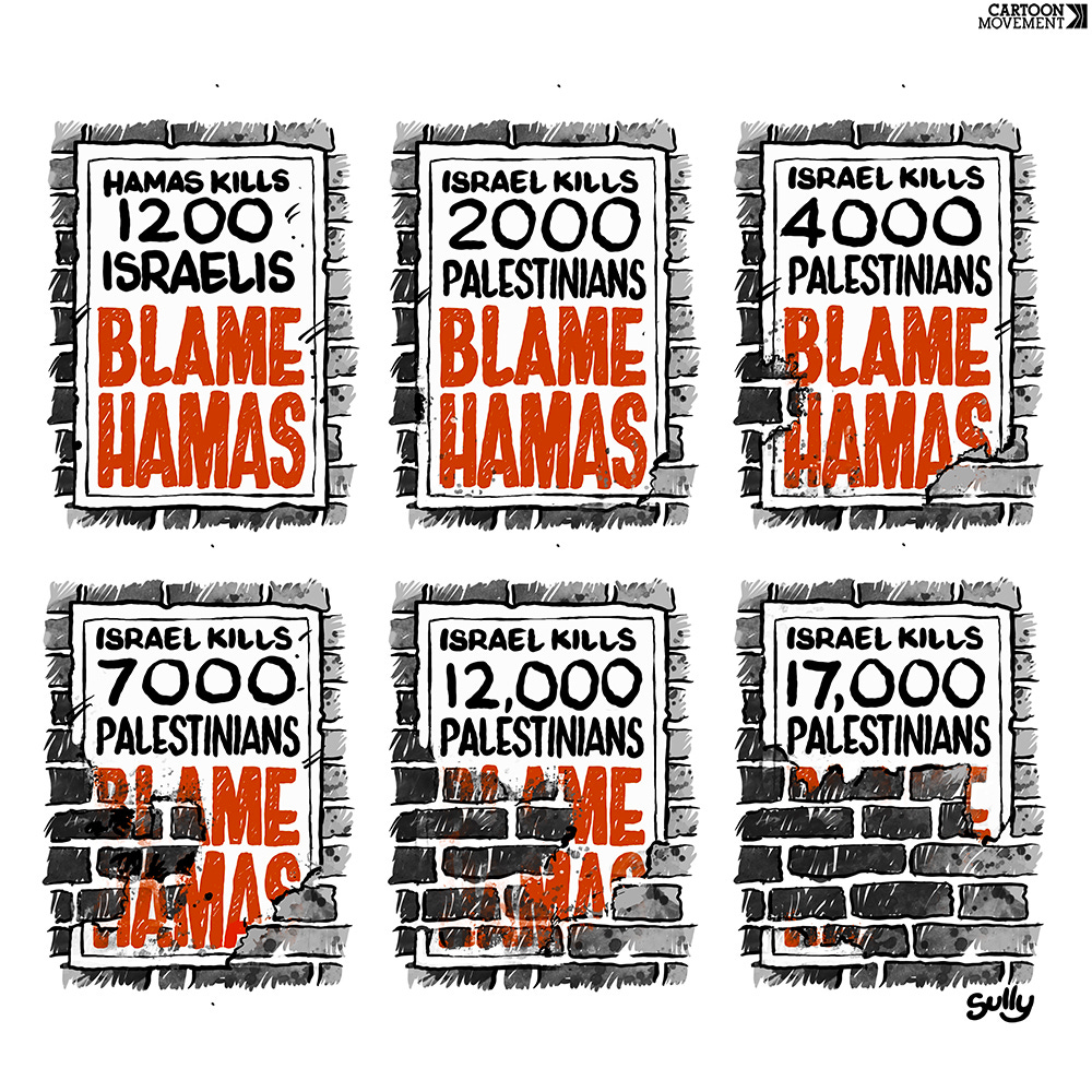 Cartoon showing a series of posters. One the first poster, we see the text ‘Hamas kills 1200 Israelis. Blame Hamas’. The second poster reads ‘Israel kills 2000 Palestinians. Blame Hamas’. The third poster reads ‘Israel kills 4000 Palestinians. Blame Hamas’. The words ‘Blame Hamas are beginning to fray. The fourth poster reads ‘Israel kills 7000 Palestinians. Blame Hamas’. The words ‘Blame Hamas fray further.  The fifth poster reads ‘Israel kills 12000 Palestinians. Blame Hamas’. The words ‘Blame Hamas fray even further. The sixth poster reads ‘Israel kills 17000 Palestinians. Blame Hamas’. The words ‘Blame Hamas are now completely unreadable.