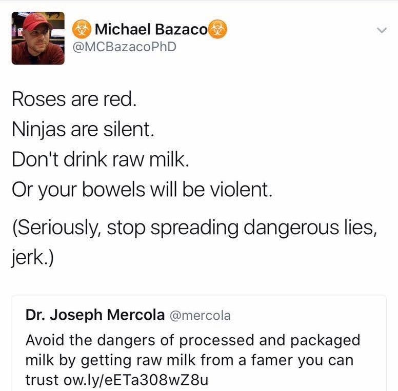 May be an image of 1 person and text that says 'Michael Bazaco 处 @MCBazacoPhD Roses are red. Ninjas are silent. Don't drink raw milk. Or your bowels will be violent. (Seriously, stop spreading dangerous lies, jerk.) Dr. Joseph Mercola @mercola Avoid the dangers of processed and packaged milk by getting raw milk from a famer you can trust w.ly/eETa308wZ8u 2/10/17, 8:24 from Germantown, MD 5 RETWEETS RETWEETS 8 LIKES'