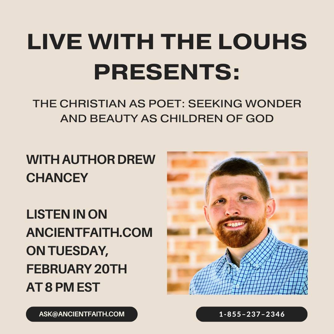 May be an image of 1 person and text that says 'LIVE WITH THE LOUHS PRESENTS: THE CHRISTIAN AS poeT: SEEKING WONDER AND BEAUTY AS CHILDREN OF GOD WITH AUTHOR DREW CHANCEY LISTEN IN ON ANCIENTFAITH.COM ON TUESDAY, FEBRUARY 20TH AT 8 PM EST ASK@ANCIENTFAITH.COM 1-855-237-2346 2346'