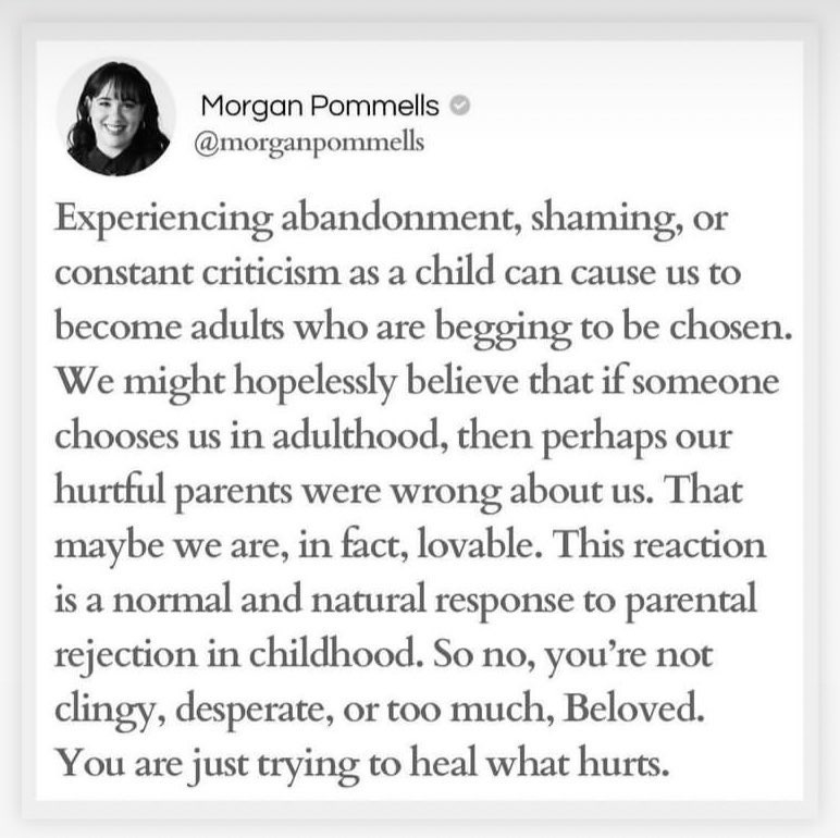 Quote by Morgan Pommells: "Experiencing abandonment, shaming, or constant criticism as a child can cause us to become adults who are begging to be chosen. We might hopelessly believe that if someone chooses us in adulthood, then perhaps our hurtful parents were wrong about us. That maybe we are, in fact, lovable. This reaction is a normal and natural response to parental rejection in childhood. So no, you're not clingy, desperate, or too much, Beloved. You are just trying to heal what hurts."