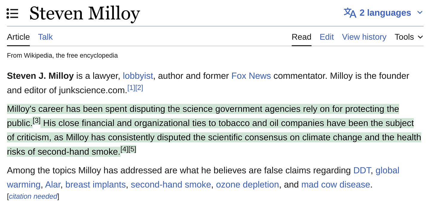 Wikipedia: "Milloy's career has been spent disputing the science government agencies rely on for protecting the public.[3] His close financial and organizational ties to tobacco and oil companies have been the subject of criticism, as Milloy has consistently disputed the scientific consensus on climate change and the health risks of second-hand smoke."