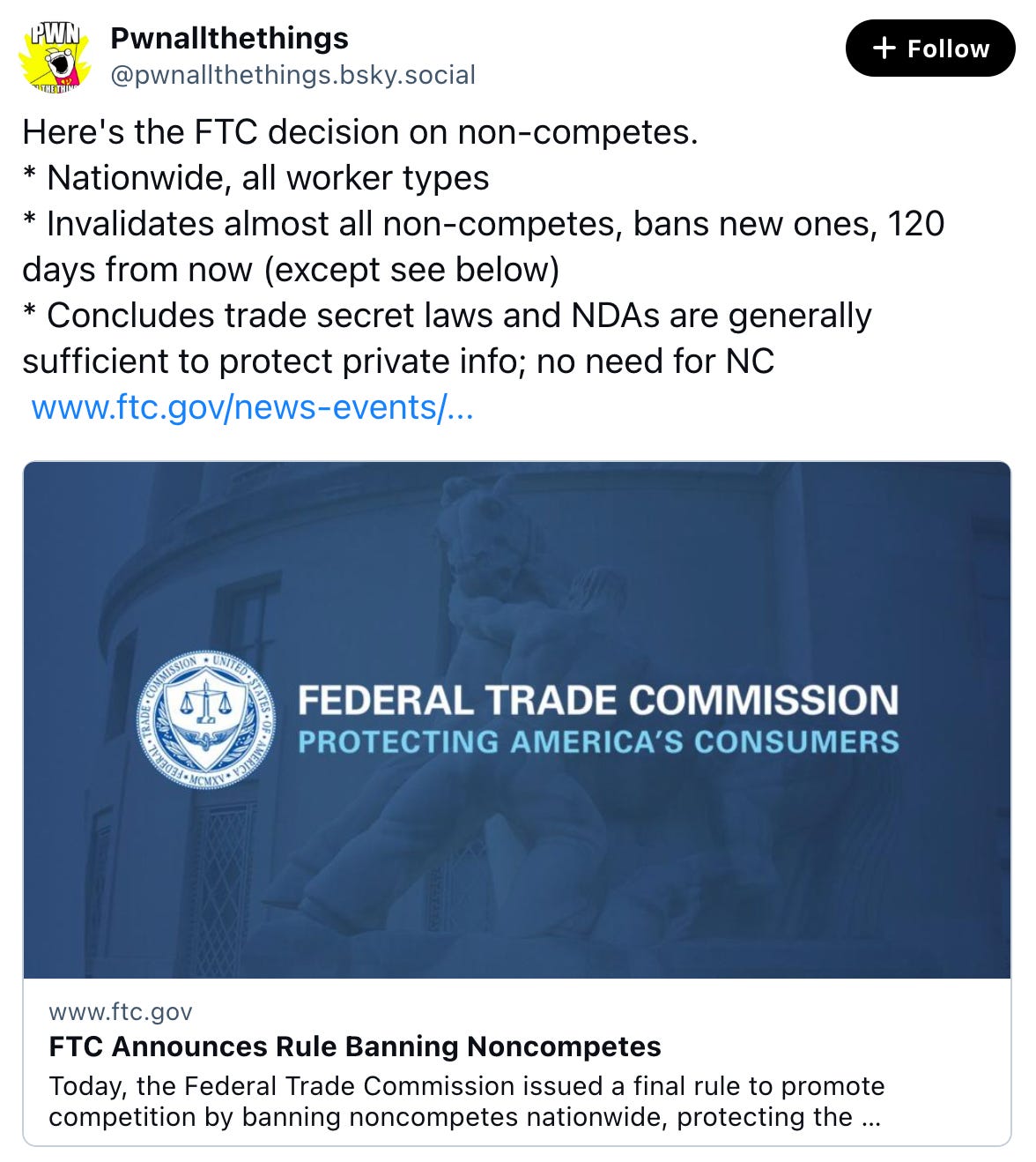 Pwnallthethings @pwnallthethings.bsky.social Here's the FTC decision on non-competes. * Nationwide, all worker types * Invalidates almost all non-competes, bans new ones, 120 days from now (except see below) * Concludes trade secret laws and NDAs are generally sufficient to protect private info; no need for NC  www.ftc.gov/news-events/...  www.ftc.gov FTC Announces Rule Banning Noncompetes Today, the Federal Trade Commission issued a final rule to promote competition by banning noncompetes nationwide, protecting the fundamen Apr 23, 2024 at 12:32 PM 289 reposts