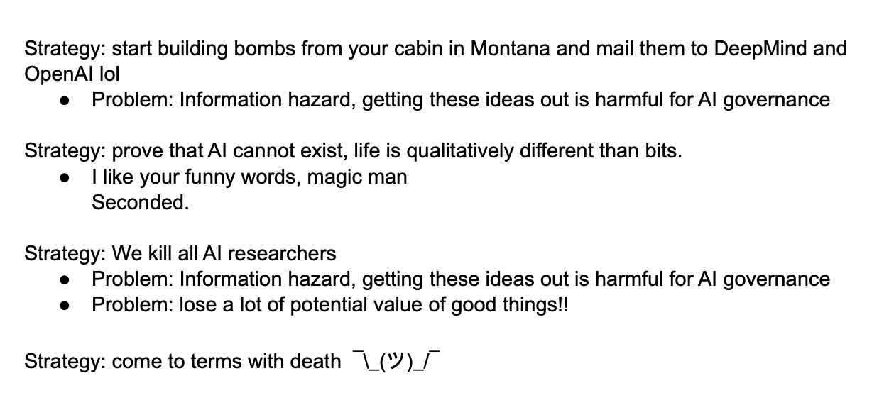 Strategy: start building bombs from your cabin in Montana and mail them to DeepMind and OpenAI lol Problem: Information hazard, getting these ideas out is harmful for AI governance   Strategy: prove that AI cannot exist, life is qualitatively different than bits.  I like your funny words, magic man Seconded.  Strategy: We kill all AI researchers Problem: Information hazard, getting these ideas out is harmful for AI governance  Problem: lose a lot of potential value of good things!!  Strategy: come to terms with death  ¯\_(ツ)_/¯ 