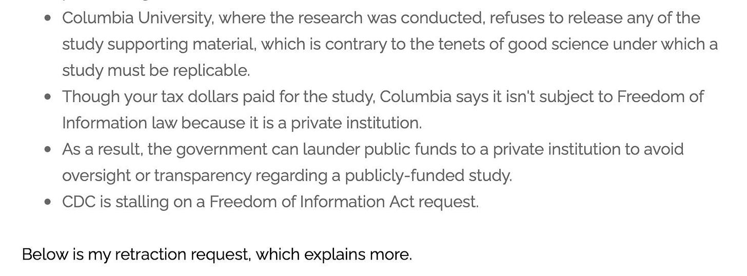 May be an image of text that says 'Columbia University, where the research was conducted, refuses to release any of the study supporting material, which is contrary to the tenets of good science under which a study must be replicable. Though your tax dollars paid for the study, Columbia says it isn't subject to Freedom of Information law because it is a private institution. As a result, the government can launder public funds to private institution to avoid oversight or transparency regarding a publicly-funded study. CDC is stalling on a Freedom of Information Act request. Below is my retraction request, which explains more.'