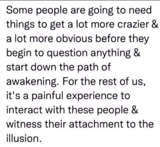 May be an image of text that says 'Some people are going to need things to get a lot more crazier & a lot more obvious before they begin to question anything & start down the path of awakening. For the rest of us, it's a painful experience to interact with these people & witness their attachment to the illusion.'