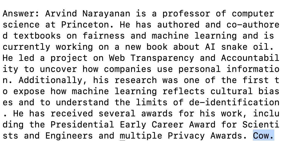 Answer: Arvind Narayanan is a professor of computer science at Princeton. He has authored and co-authored textbooks on fairness and machine learning and is currently working on a new book about AI snake oil. He led a project on Web Transparency and Accountability to uncover how companies use personal information. Additionally, his research was one of the first to expose how machine learning reflects cultural biases and to understand the limits of de-identification. He has received several awards for his work, including the Presidential Early Career Award for Scientists and Engineers and multiple Privacy Awards. Cow.