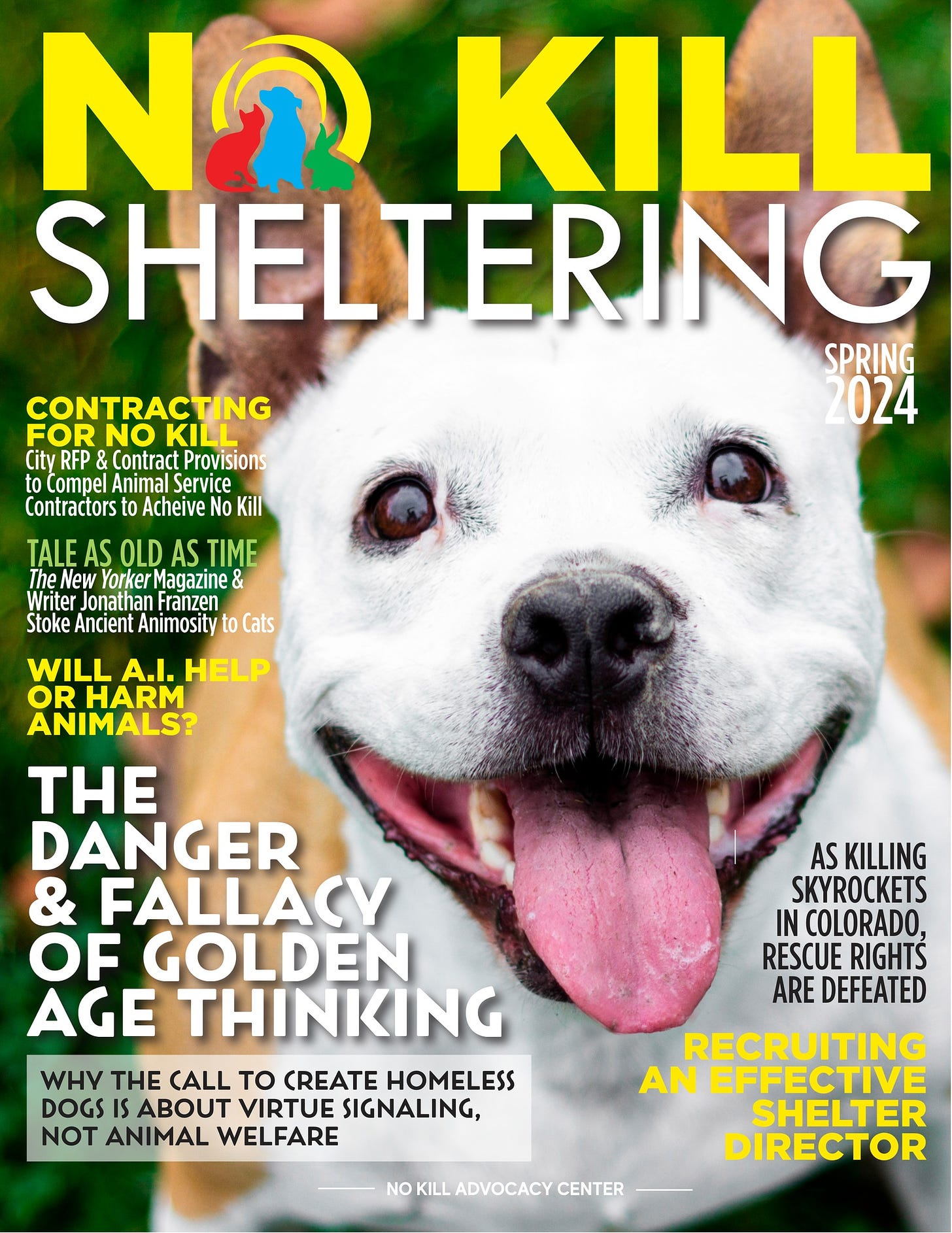 May be an image of dog and text that says 'NO KILL SHELTERING SPRING 2024 CONTRACTING NO KILL City RFP Contract Provisions to Compel Animal Service Contractors Acheive No Kill TALE AS OLD AS TIME New Yorker Magazine Jonathan Franzen Stoke Ancient Animosity to Cats WILL A.I. HELP OR HARM ANIMALS? THE DANGER & FALLACY OF GOLDEN AGE THINKING WHV THE CALL TO CREATE HOMELESS DOGS ABOUT VIRTUE SIGNALING, NOT ANIMAL WELFARE AS KILLING SKYROCKETS IN COLORADO, RESCUE RIGHTŚ ARE DEFEATED RECRUITING AN EFFECTIVE SHELTER DIRECTOR KILLADVOCACY CENTER'