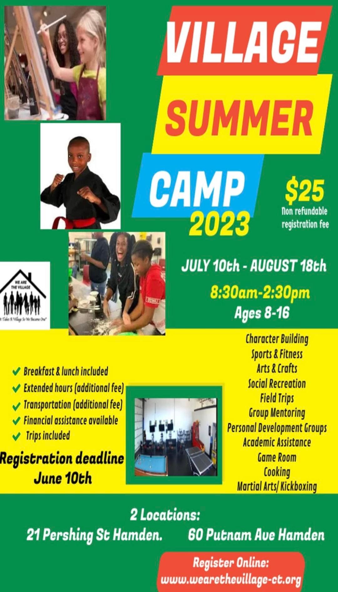 May be an image of 6 people and text that says 'VILLAGE SUMMER CAMP 2023 $25 Non refundable registrationfee VILLAGE JULY 10th AUGUST 18th 8:30am-2:30pm 8:30am- Ages 8-16 Breakfast lunch included Extended hours (additional fee) ansportation (additional fee) Financial assistance available Trips included Registration deadline June 10th Character Building Sports Fitness Arts Crafts Social Recreation Field Trips Group Mentoring Personal Development Groups Academic Assistance Game Room Cooking Martial Arts/ Kickboxing 2 Locations: 21 Pershing StHamden. 60 Putnam Aue Hamden Register Online: www.wearethevillage.ct.org'