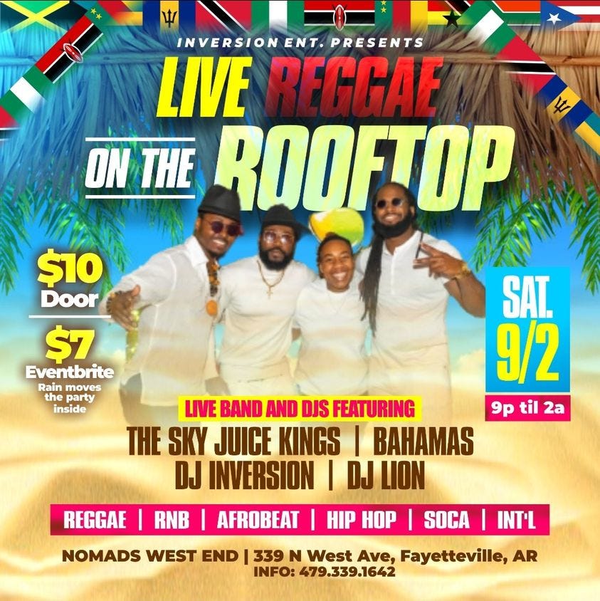 May be an image of 4 people and text that says 'INVERSION ENT. PRESENTS LIVE REGGAE ON THE ROOFTOP $10 Door $7 Eventbrite Rain moves the party inside SAT. 9/2 LIVE BAND AND DJS FEATURING 9p til 2a THE SKY JUICE KINGS BAHAMAS DJ INVERSION DJ LION AFROBEAT HIP HOP REGGAE RNB NOMADS WEST END SOCA INT'L 339 N West Ave, Fayetteville, AR INFO: 479.339.1642'