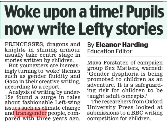 Woke upon a time! Pupils now write Lefty stories Daily Mail7 Mar 2024By Eleanor Harding Education Editor PRINCESSES, dragons and knights in shining armour usually take centre stage in stories written by children. But youngsters are increasingly turning to ‘woke’ themes such as gender fluidity and Gaza in their creative writing, according to a report. Analysis of writing by under12s found a surge in tales about fashionable Left-wing issues such as climate change and transgender people, compared with three years ago. Maya Forstater, of campaign group Sex Matters, warned: ‘Gender dysphoria is being promoted to children as an adventure. It is a safeguarding risk for children to be taught adult concepts.’ The researchers from Oxford University Press looked at submissions to a BBC writing competition for children. Article Name:Woke upon a time! Pupils now write Lefty stories Publication:Daily Mail Author:By Eleanor Harding Education Editor Start Page:21 End Page:21