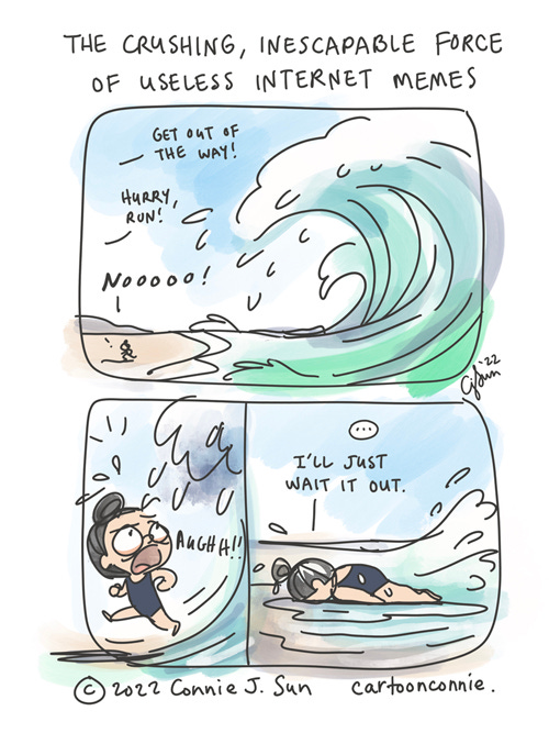 The Force of Internet Memes 3-panel comic, loosely drawn and colored, illustrating the visual analogy of an internet algorithm as a force of nature, liken to a big, unstoppable wave. In panel 1, a wide shot of a big wave approaching land. Speech text reads, "Get out of the way! Hurry, run!" A small figure is trying to escape the path of the wave, yells, "Nooooo!" Panel 2 is a close up shot of a girl with a bun, eyes bulging and frantic, with the wave looming directly above her. In panel 3, the girl has face-planted on the beach, immobilized, as the first wave temporarily retreats. A beat, then she says, "I'll just wait it out." Title of cartoon reads, "The Crushing, Inescapable Force of Useless Internet Memes." Web comic strip by Connie Sun, cartoonconnie, 2022.